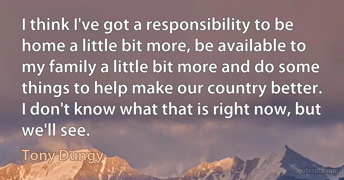 I think I've got a responsibility to be home a little bit more, be available to my family a little bit more and do some things to help make our country better. I don't know what that is right now, but we'll see. (Tony Dungy)