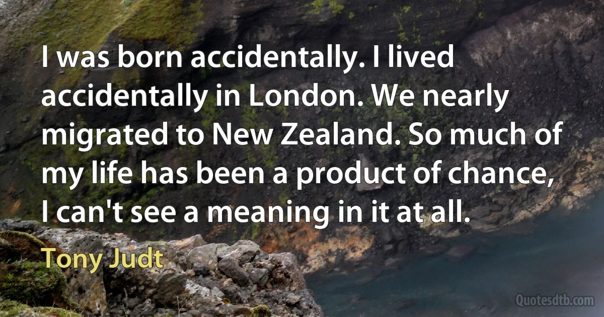 I was born accidentally. I lived accidentally in London. We nearly migrated to New Zealand. So much of my life has been a product of chance, I can't see a meaning in it at all. (Tony Judt)