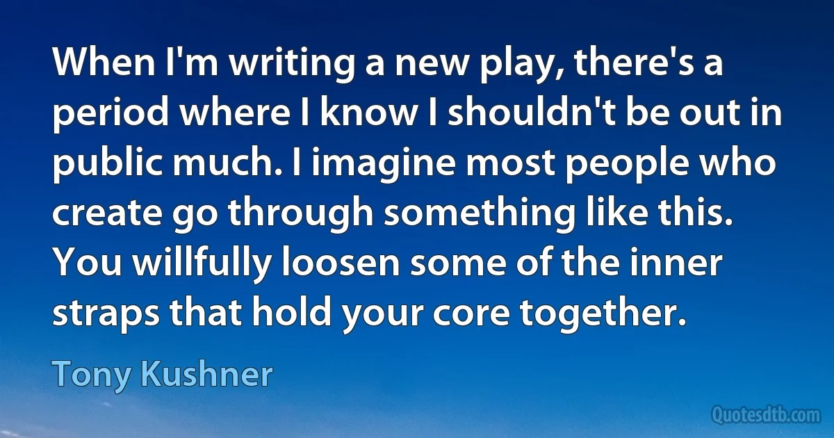 When I'm writing a new play, there's a period where I know I shouldn't be out in public much. I imagine most people who create go through something like this. You willfully loosen some of the inner straps that hold your core together. (Tony Kushner)