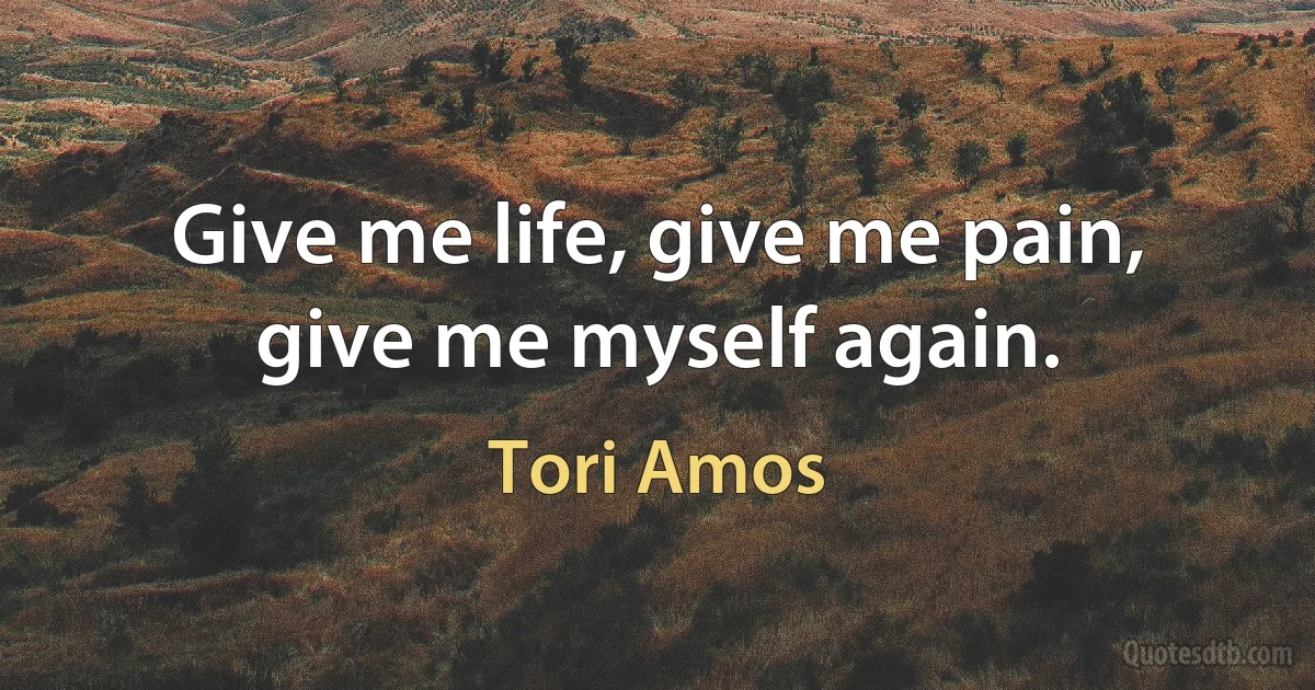 Give me life, give me pain, give me myself again. (Tori Amos)