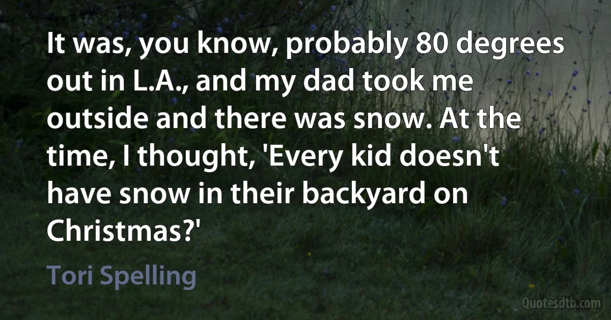 It was, you know, probably 80 degrees out in L.A., and my dad took me outside and there was snow. At the time, I thought, 'Every kid doesn't have snow in their backyard on Christmas?' (Tori Spelling)