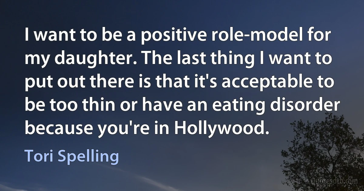 I want to be a positive role-model for my daughter. The last thing I want to put out there is that it's acceptable to be too thin or have an eating disorder because you're in Hollywood. (Tori Spelling)