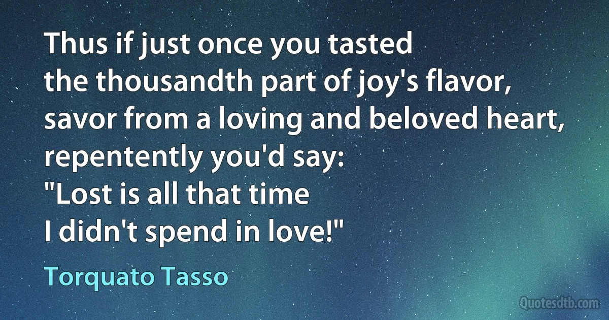 Thus if just once you tasted
the thousandth part of joy's flavor,
savor from a loving and beloved heart,
repentently you'd say:
"Lost is all that time
I didn't spend in love!" (Torquato Tasso)