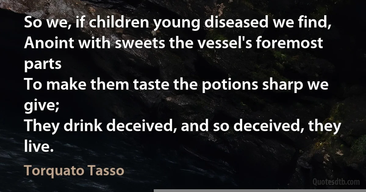 So we, if children young diseased we find,
Anoint with sweets the vessel's foremost parts
To make them taste the potions sharp we give;
They drink deceived, and so deceived, they live. (Torquato Tasso)