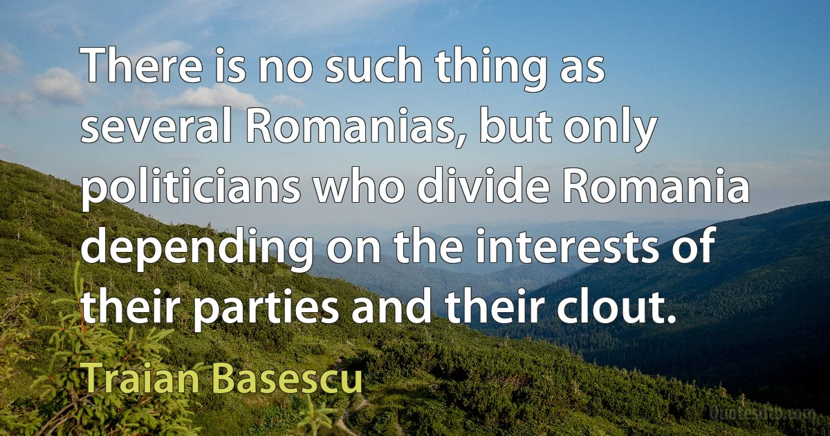 There is no such thing as several Romanias, but only politicians who divide Romania depending on the interests of their parties and their clout. (Traian Basescu)