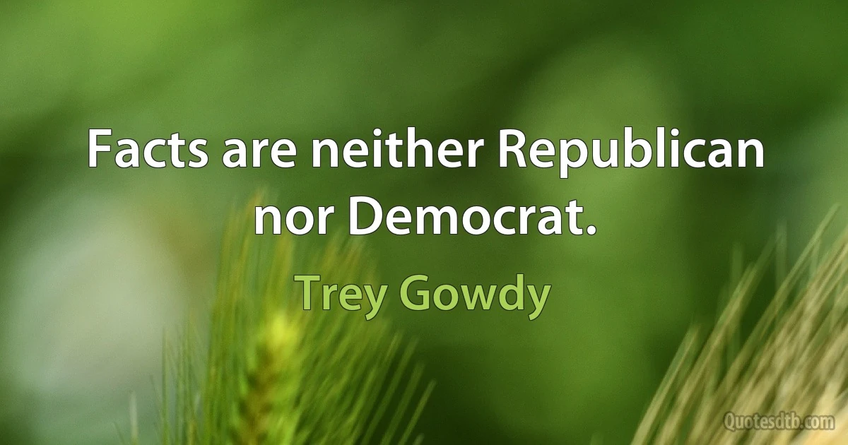 Facts are neither Republican nor Democrat. (Trey Gowdy)