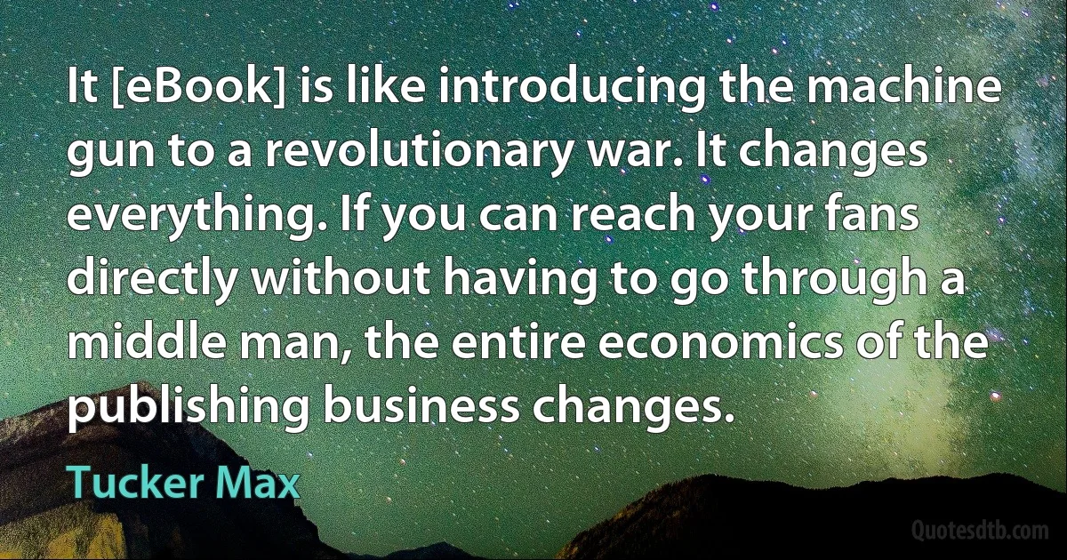 It [eBook] is like introducing the machine gun to a revolutionary war. It changes everything. If you can reach your fans directly without having to go through a middle man, the entire economics of the publishing business changes. (Tucker Max)