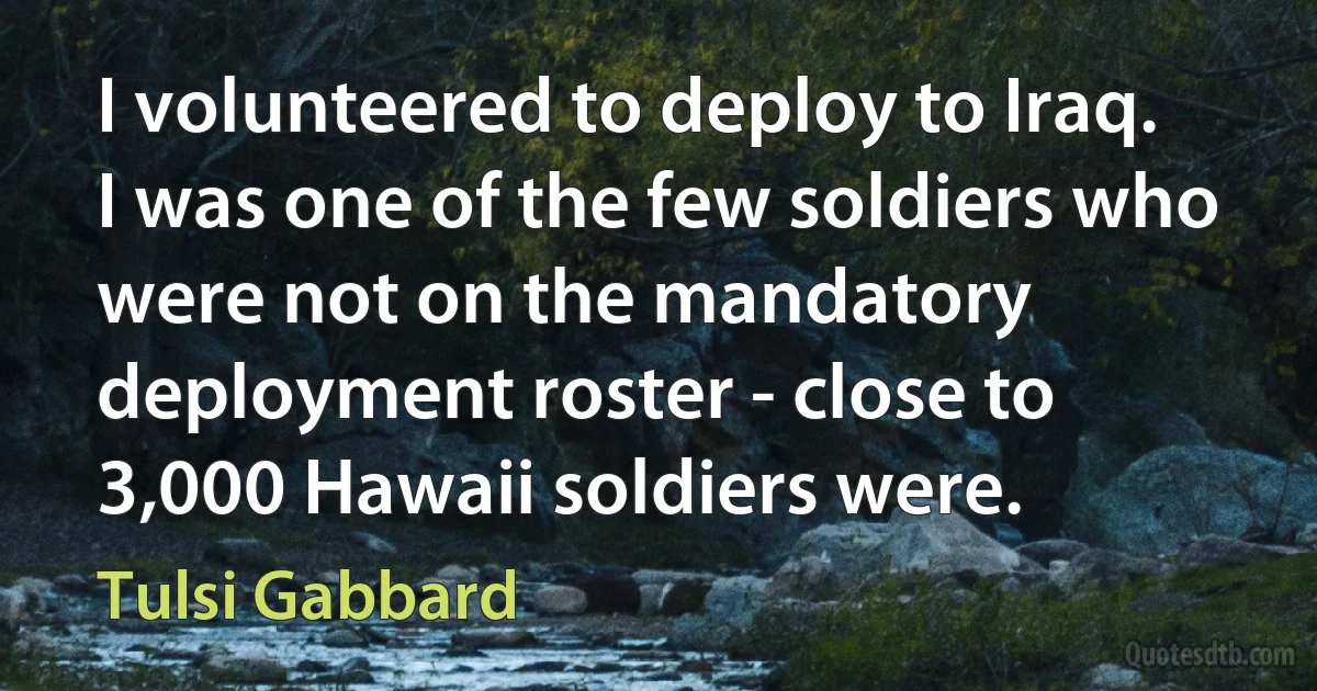 I volunteered to deploy to Iraq. I was one of the few soldiers who were not on the mandatory deployment roster - close to 3,000 Hawaii soldiers were. (Tulsi Gabbard)