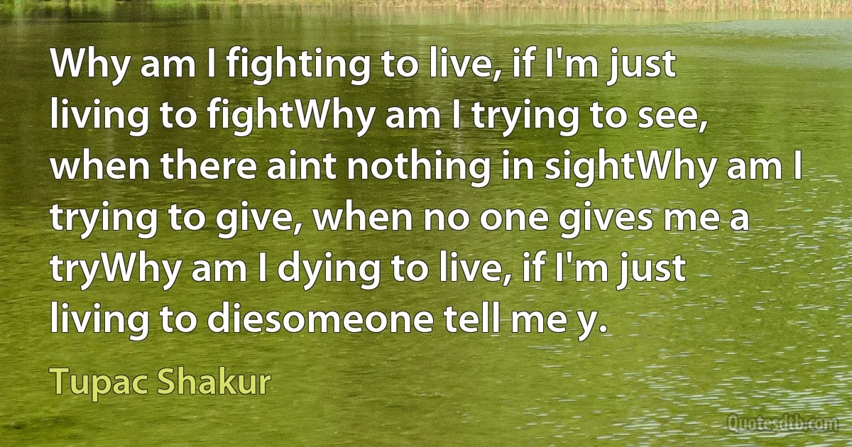 Why am I fighting to live, if I'm just living to fightWhy am I trying to see, when there aint nothing in sightWhy am I trying to give, when no one gives me a tryWhy am I dying to live, if I'm just living to diesomeone tell me y. (Tupac Shakur)