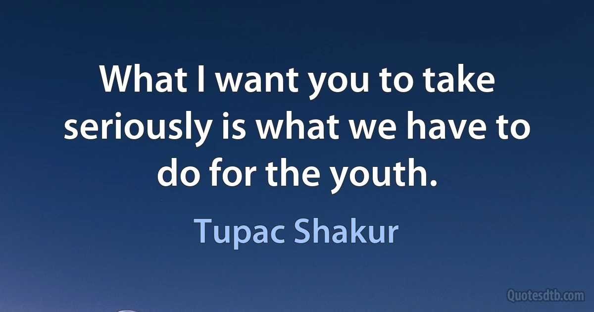 What I want you to take seriously is what we have to do for the youth. (Tupac Shakur)