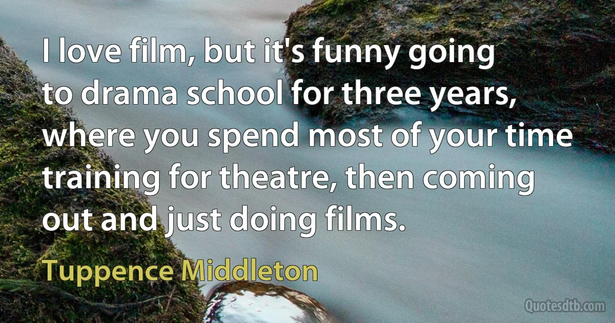 I love film, but it's funny going to drama school for three years, where you spend most of your time training for theatre, then coming out and just doing films. (Tuppence Middleton)