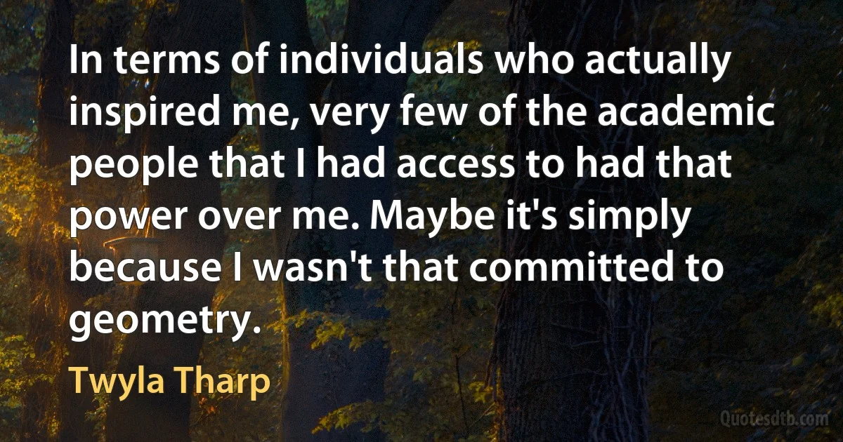 In terms of individuals who actually inspired me, very few of the academic people that I had access to had that power over me. Maybe it's simply because I wasn't that committed to geometry. (Twyla Tharp)