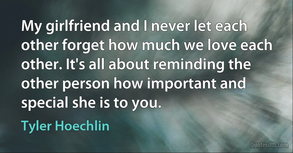 My girlfriend and I never let each other forget how much we love each other. It's all about reminding the other person how important and special she is to you. (Tyler Hoechlin)