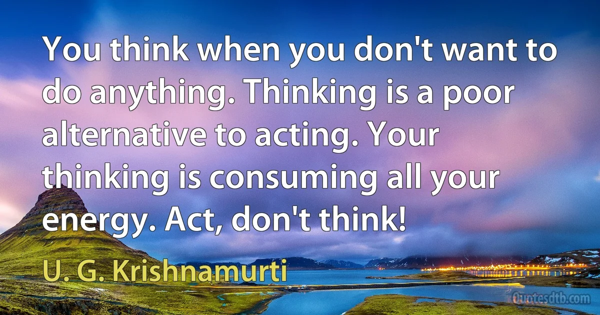 You think when you don't want to do anything. Thinking is a poor alternative to acting. Your thinking is consuming all your energy. Act, don't think! (U. G. Krishnamurti)