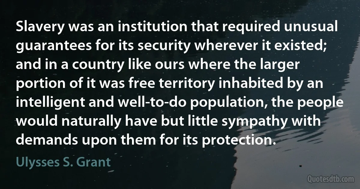 Slavery was an institution that required unusual guarantees for its security wherever it existed; and in a country like ours where the larger portion of it was free territory inhabited by an intelligent and well-to-do population, the people would naturally have but little sympathy with demands upon them for its protection. (Ulysses S. Grant)