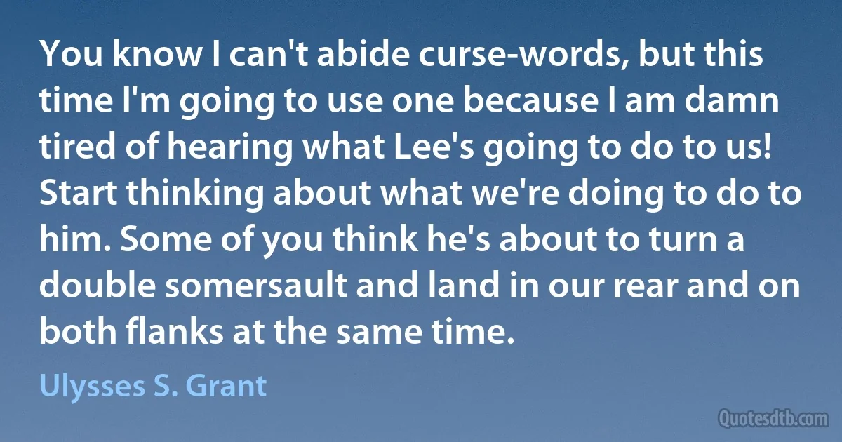 You know I can't abide curse-words, but this time I'm going to use one because I am damn tired of hearing what Lee's going to do to us! Start thinking about what we're doing to do to him. Some of you think he's about to turn a double somersault and land in our rear and on both flanks at the same time. (Ulysses S. Grant)