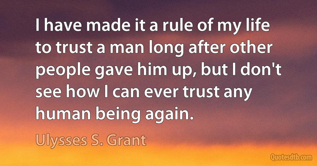 I have made it a rule of my life to trust a man long after other people gave him up, but I don't see how I can ever trust any human being again. (Ulysses S. Grant)