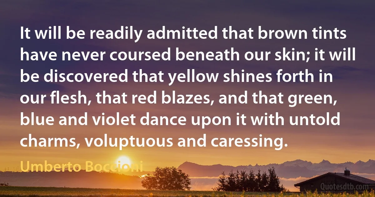 It will be readily admitted that brown tints have never coursed beneath our skin; it will be discovered that yellow shines forth in our flesh, that red blazes, and that green, blue and violet dance upon it with untold charms, voluptuous and caressing. (Umberto Boccioni)