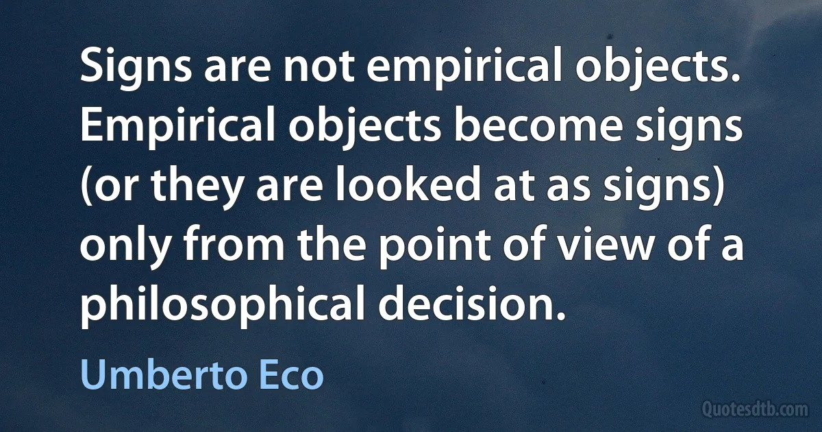 Signs are not empirical objects. Empirical objects become signs (or they are looked at as signs) only from the point of view of a philosophical decision. (Umberto Eco)