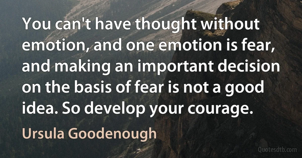 You can't have thought without emotion, and one emotion is fear, and making an important decision on the basis of fear is not a good idea. So develop your courage. (Ursula Goodenough)