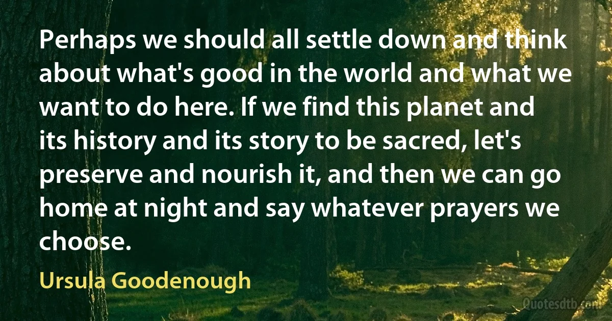 Perhaps we should all settle down and think about what's good in the world and what we want to do here. If we find this planet and its history and its story to be sacred, let's preserve and nourish it, and then we can go home at night and say whatever prayers we choose. (Ursula Goodenough)