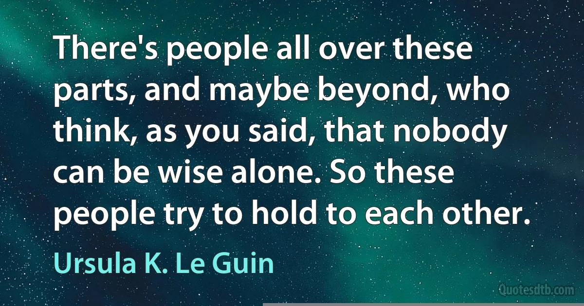 There's people all over these parts, and maybe beyond, who think, as you said, that nobody can be wise alone. So these people try to hold to each other. (Ursula K. Le Guin)