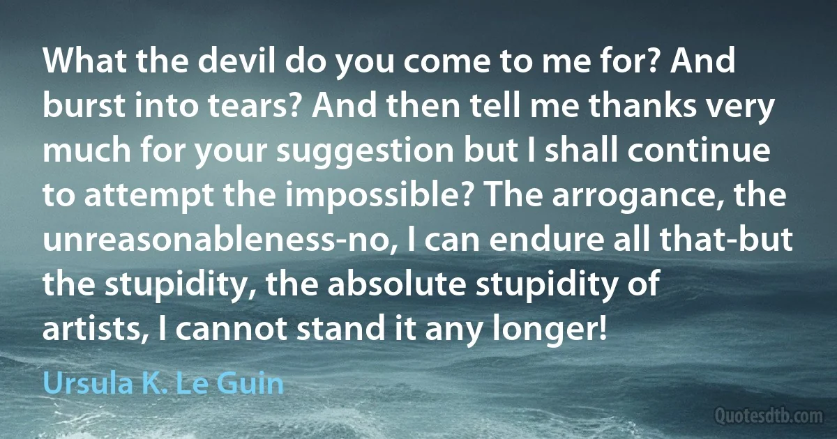 What the devil do you come to me for? And burst into tears? And then tell me thanks very much for your suggestion but I shall continue to attempt the impossible? The arrogance, the unreasonableness-no, I can endure all that-but the stupidity, the absolute stupidity of artists, I cannot stand it any longer! (Ursula K. Le Guin)