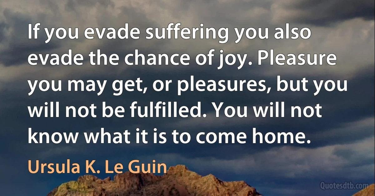 If you evade suffering you also evade the chance of joy. Pleasure you may get, or pleasures, but you will not be fulfilled. You will not know what it is to come home. (Ursula K. Le Guin)