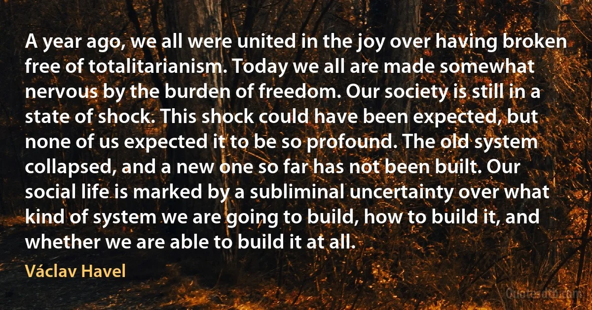 A year ago, we all were united in the joy over having broken free of totalitarianism. Today we all are made somewhat nervous by the burden of freedom. Our society is still in a state of shock. This shock could have been expected, but none of us expected it to be so profound. The old system collapsed, and a new one so far has not been built. Our social life is marked by a subliminal uncertainty over what kind of system we are going to build, how to build it, and whether we are able to build it at all. (Václav Havel)