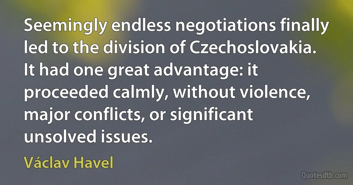 Seemingly endless negotiations finally led to the division of Czechoslovakia. It had one great advantage: it proceeded calmly, without violence, major conflicts, or significant unsolved issues. (Václav Havel)