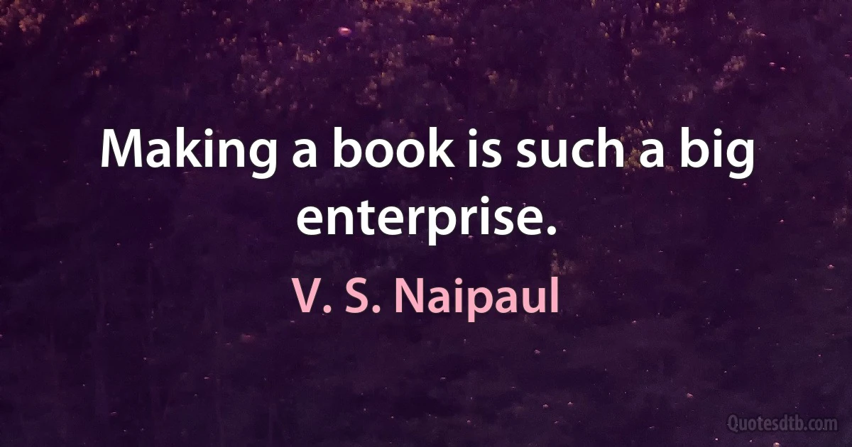 Making a book is such a big enterprise. (V. S. Naipaul)