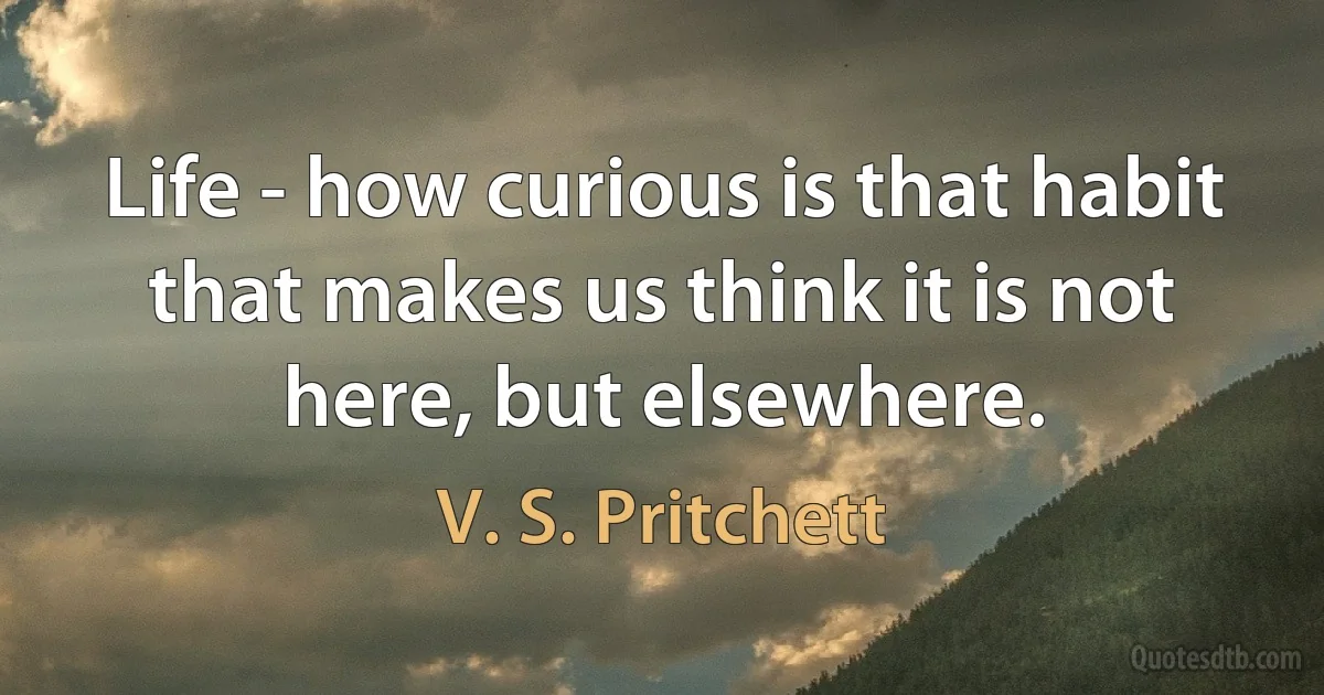 Life - how curious is that habit that makes us think it is not here, but elsewhere. (V. S. Pritchett)