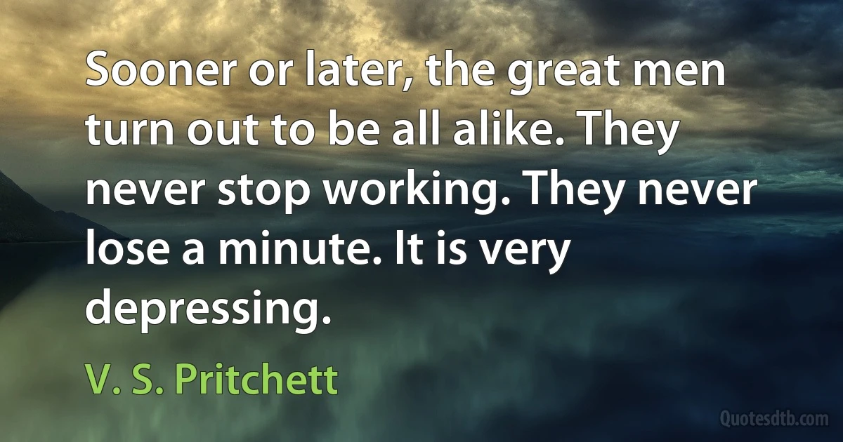 Sooner or later, the great men turn out to be all alike. They never stop working. They never lose a minute. It is very depressing. (V. S. Pritchett)