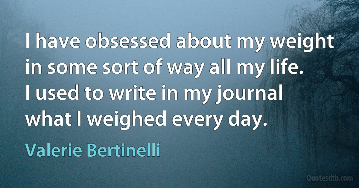 I have obsessed about my weight in some sort of way all my life. I used to write in my journal what I weighed every day. (Valerie Bertinelli)