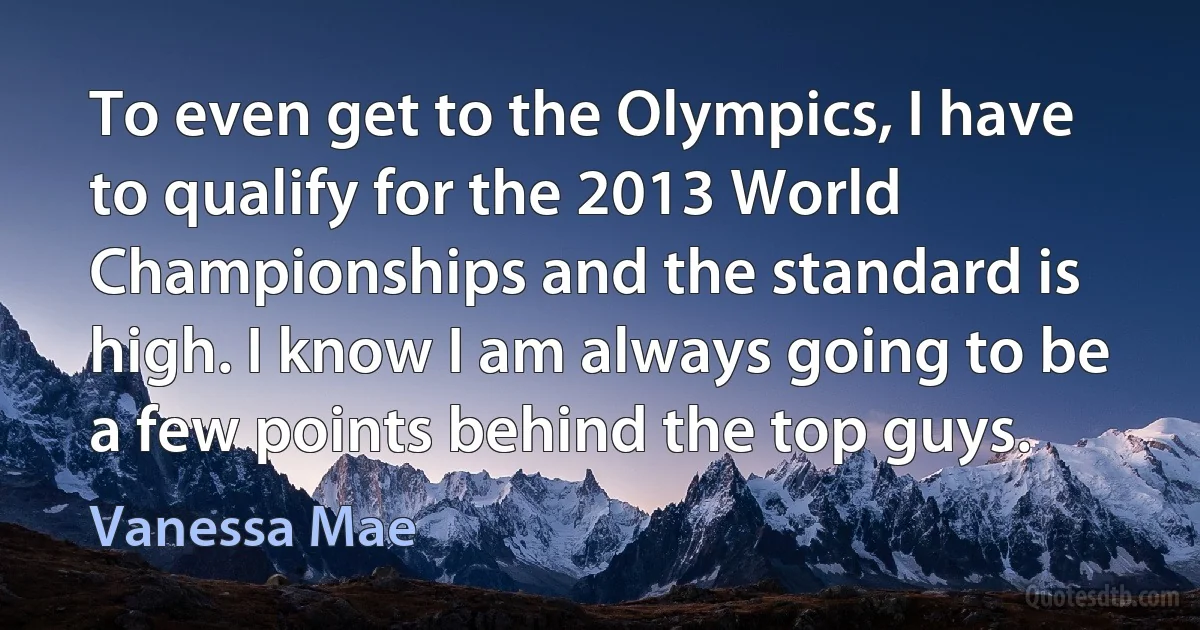 To even get to the Olympics, I have to qualify for the 2013 World Championships and the standard is high. I know I am always going to be a few points behind the top guys. (Vanessa Mae)