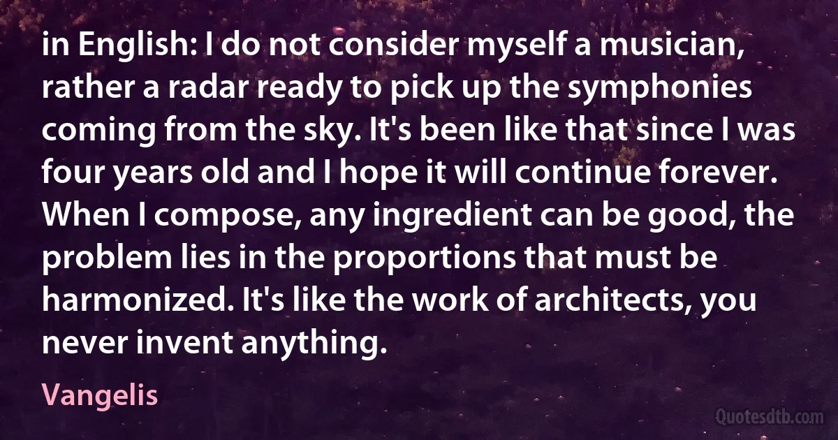 in English: I do not consider myself a musician, rather a radar ready to pick up the symphonies coming from the sky. It's been like that since I was four years old and I hope it will continue forever. When I compose, any ingredient can be good, the problem lies in the proportions that must be harmonized. It's like the work of architects, you never invent anything. (Vangelis)