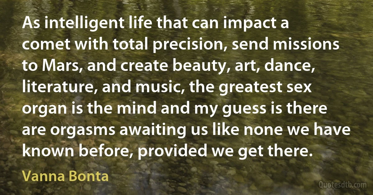 As intelligent life that can impact a comet with total precision, send missions to Mars, and create beauty, art, dance, literature, and music, the greatest sex organ is the mind and my guess is there are orgasms awaiting us like none we have known before, provided we get there. (Vanna Bonta)