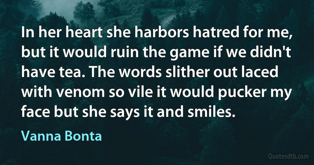 In her heart she harbors hatred for me, but it would ruin the game if we didn't have tea. The words slither out laced with venom so vile it would pucker my face but she says it and smiles. (Vanna Bonta)