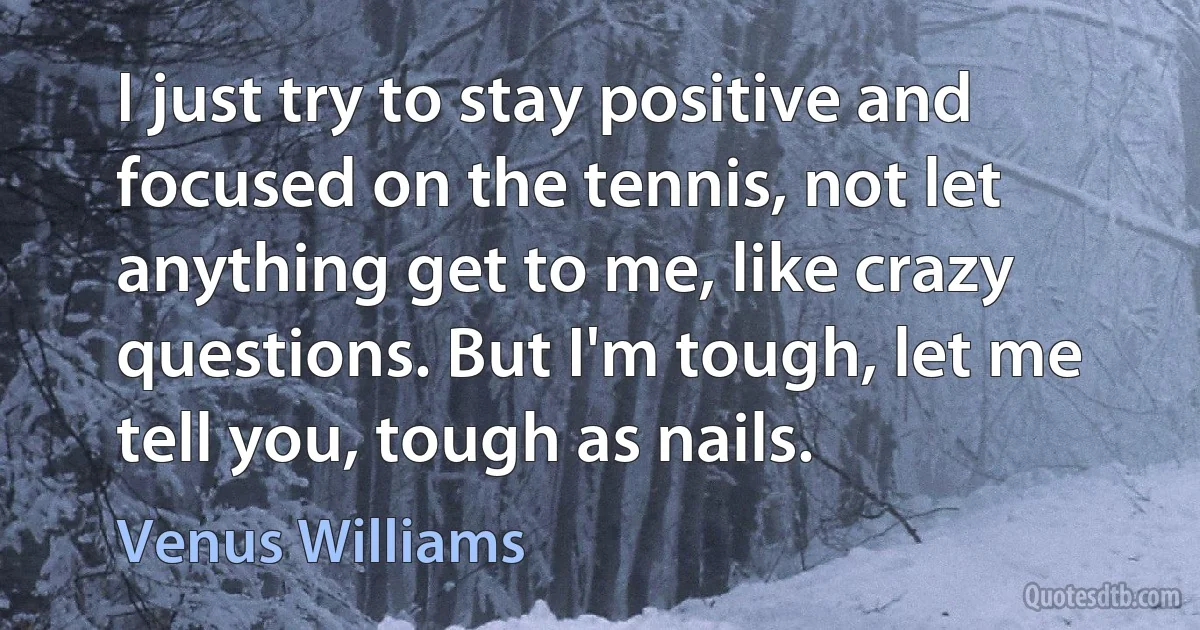 I just try to stay positive and focused on the tennis, not let anything get to me, like crazy questions. But I'm tough, let me tell you, tough as nails. (Venus Williams)