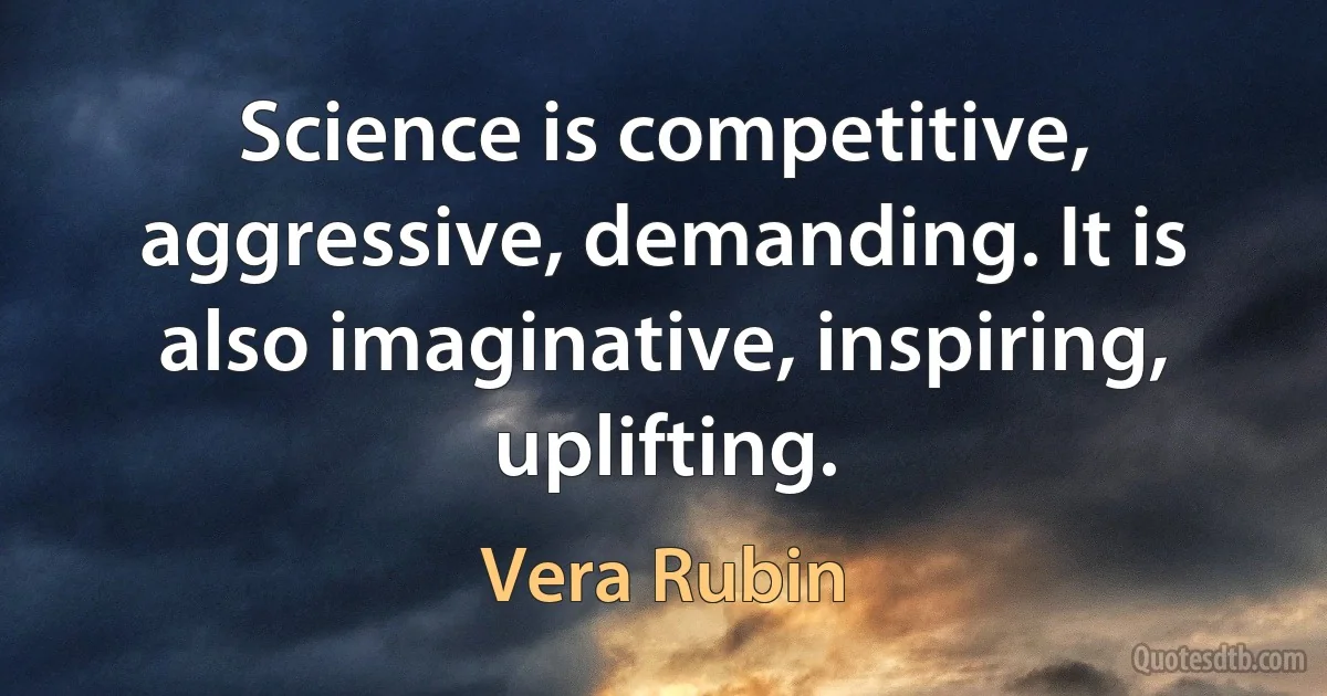 Science is competitive, aggressive, demanding. It is also imaginative, inspiring, uplifting. (Vera Rubin)