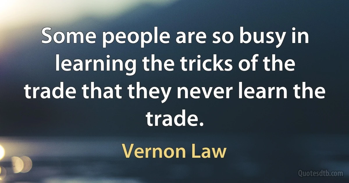 Some people are so busy in learning the tricks of the trade that they never learn the trade. (Vernon Law)