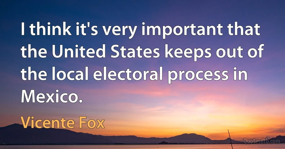 I think it's very important that the United States keeps out of the local electoral process in Mexico. (Vicente Fox)