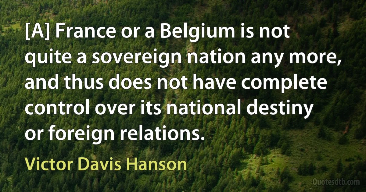 [A] France or a Belgium is not quite a sovereign nation any more, and thus does not have complete control over its national destiny or foreign relations. (Victor Davis Hanson)