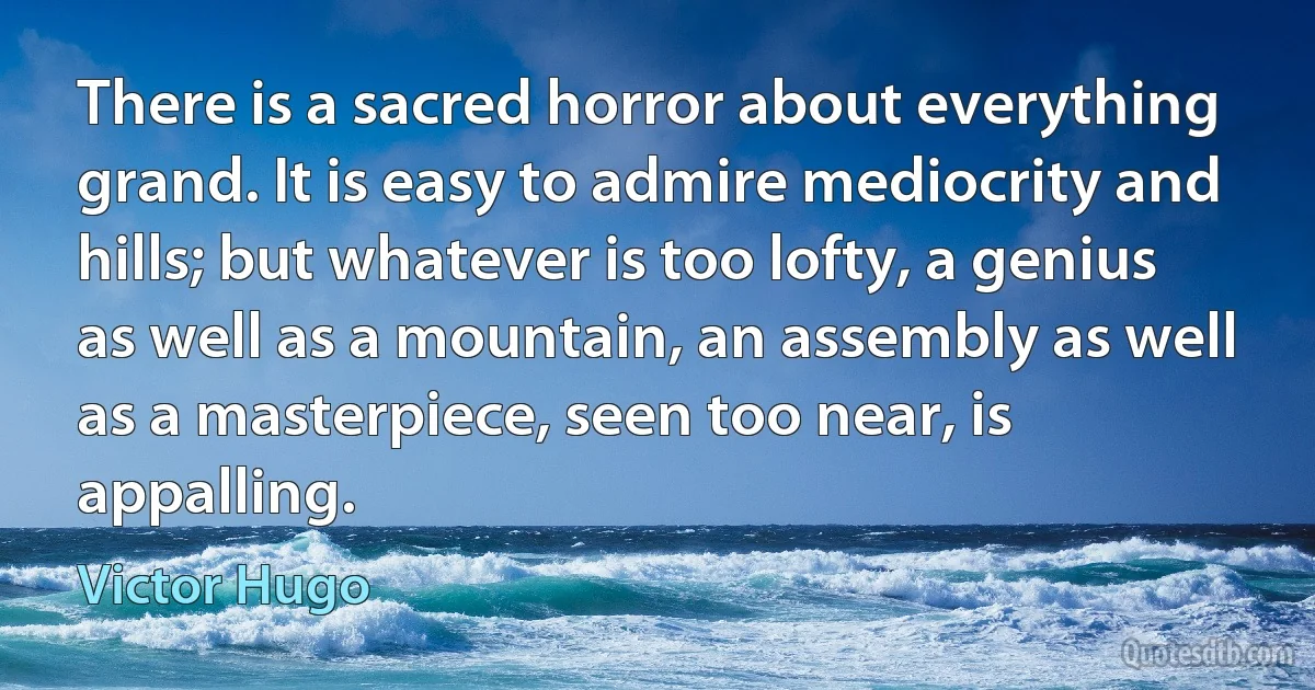 There is a sacred horror about everything grand. It is easy to admire mediocrity and hills; but whatever is too lofty, a genius as well as a mountain, an assembly as well as a masterpiece, seen too near, is appalling. (Victor Hugo)