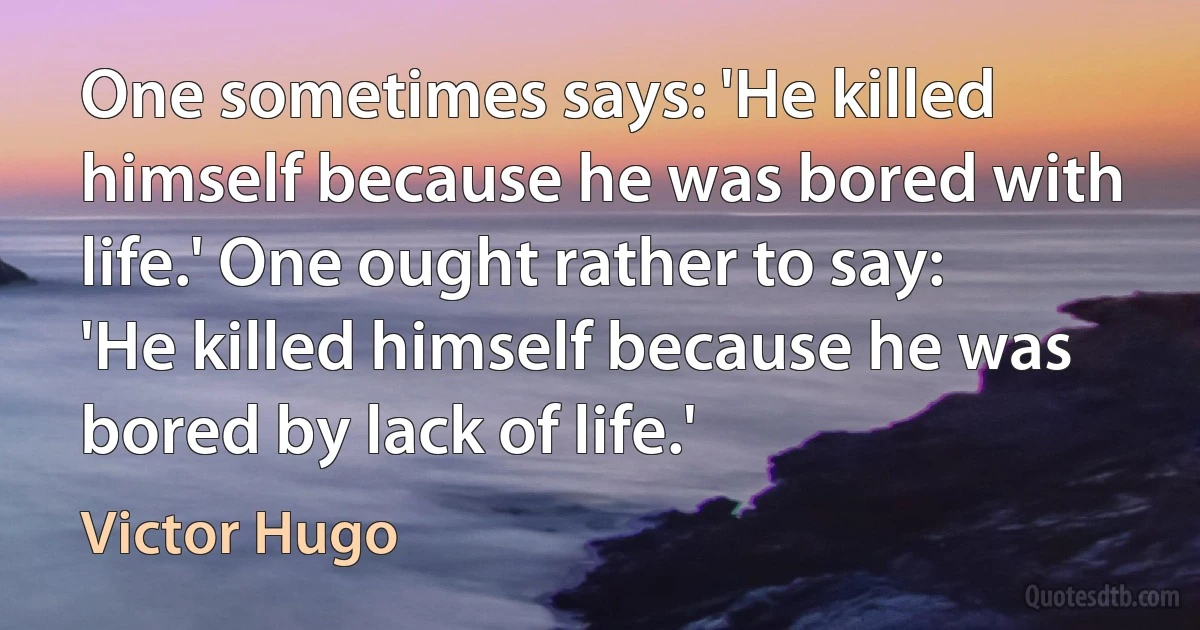 One sometimes says: 'He killed himself because he was bored with life.' One ought rather to say: 'He killed himself because he was bored by lack of life.' (Victor Hugo)