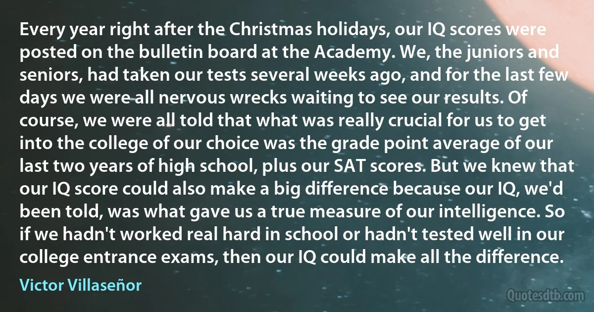 Every year right after the Christmas holidays, our IQ scores were posted on the bulletin board at the Academy. We, the juniors and seniors, had taken our tests several weeks ago, and for the last few days we were all nervous wrecks waiting to see our results. Of course, we were all told that what was really crucial for us to get into the college of our choice was the grade point average of our last two years of high school, plus our SAT scores. But we knew that our IQ score could also make a big difference because our IQ, we'd been told, was what gave us a true measure of our intelligence. So if we hadn't worked real hard in school or hadn't tested well in our college entrance exams, then our IQ could make all the difference. (Victor Villaseñor)