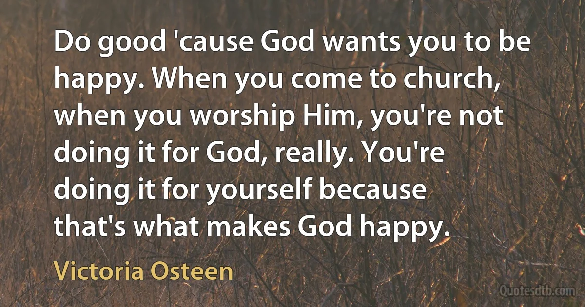 Do good 'cause God wants you to be happy. When you come to church, when you worship Him, you're not doing it for God, really. You're doing it for yourself because that's what makes God happy. (Victoria Osteen)