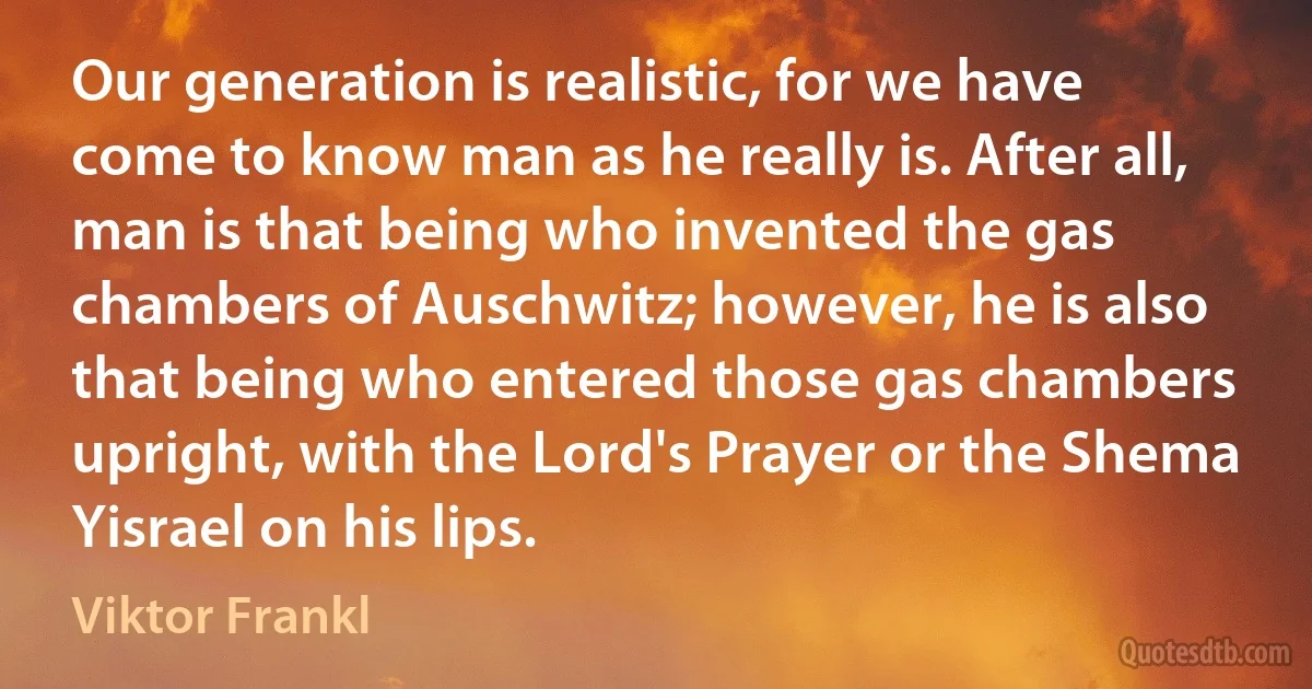 Our generation is realistic, for we have come to know man as he really is. After all, man is that being who invented the gas chambers of Auschwitz; however, he is also that being who entered those gas chambers upright, with the Lord's Prayer or the Shema Yisrael on his lips. (Viktor Frankl)