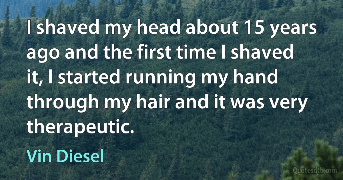 I shaved my head about 15 years ago and the first time I shaved it, I started running my hand through my hair and it was very therapeutic. (Vin Diesel)