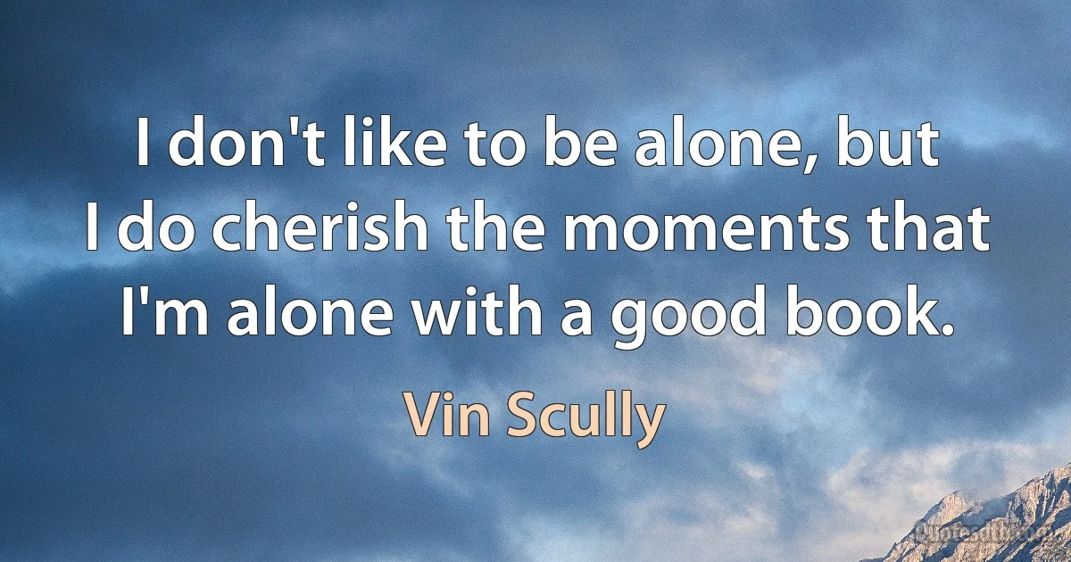 I don't like to be alone, but I do cherish the moments that I'm alone with a good book. (Vin Scully)